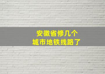 安徽省修几个城市地铁线路了