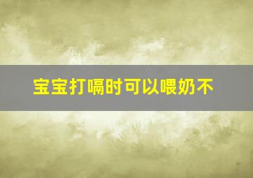 宝宝打嗝时可以喂奶不