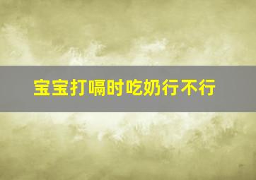 宝宝打嗝时吃奶行不行