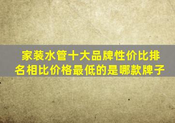 家装水管十大品牌性价比排名相比价格最低的是哪款牌子