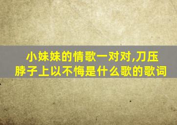 小妹妹的情歌一对对,刀压脖子上以不悔是什么歌的歌词