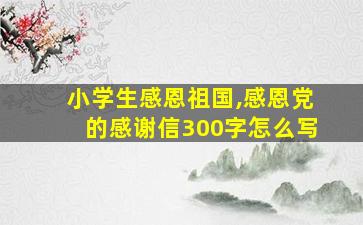 小学生感恩祖国,感恩党的感谢信300字怎么写