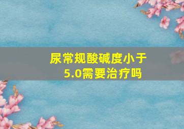 尿常规酸碱度小于5.0需要治疗吗