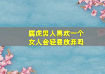 属虎男人喜欢一个女人会轻易放弃吗