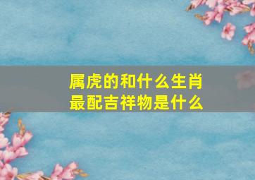 属虎的和什么生肖最配吉祥物是什么