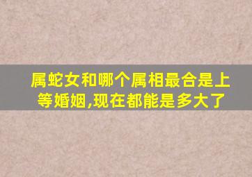 属蛇女和哪个属相最合是上等婚姻,现在都能是多大了