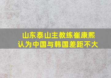 山东泰山主教练崔康熙认为中国与韩国差距不大