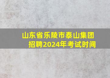 山东省乐陵市泰山集团招聘2024年考试时间