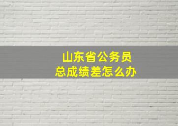 山东省公务员总成绩差怎么办