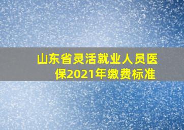 山东省灵活就业人员医保2021年缴费标准