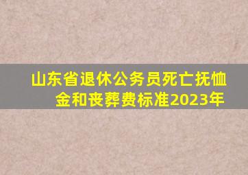 山东省退休公务员死亡抚恤金和丧葬费标准2023年