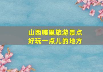 山西哪里旅游景点好玩一点儿的地方