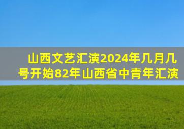 山西文艺汇演2024年几月几号开始82年山西省中青年汇演