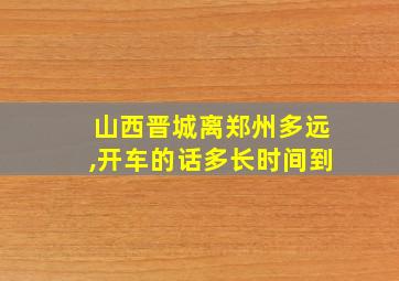 山西晋城离郑州多远,开车的话多长时间到