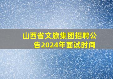 山西省文旅集团招聘公告2024年面试时间