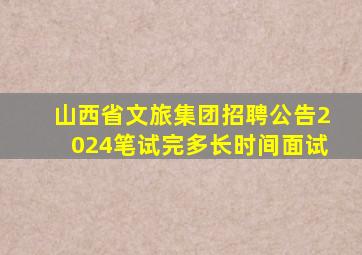 山西省文旅集团招聘公告2024笔试完多长时间面试