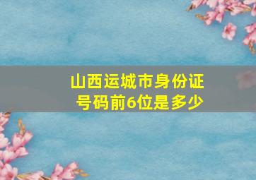 山西运城市身份证号码前6位是多少