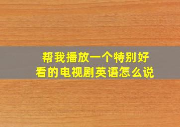 帮我播放一个特别好看的电视剧英语怎么说