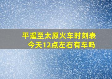 平遥至太原火车时刻表今天12点左右有车吗