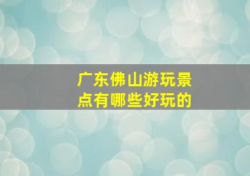 广东佛山游玩景点有哪些好玩的