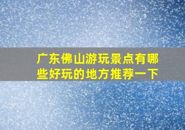 广东佛山游玩景点有哪些好玩的地方推荐一下