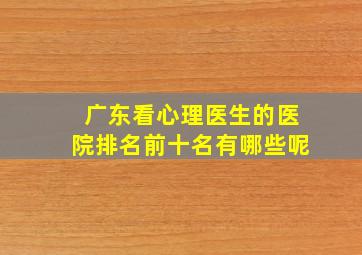 广东看心理医生的医院排名前十名有哪些呢