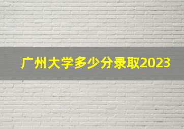 广州大学多少分录取2023