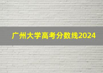 广州大学高考分数线2024