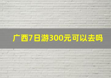 广西7日游300元可以去吗