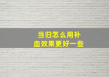 当归怎么用补血效果更好一些