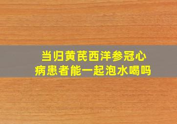 当归黄芪西洋参冠心病患者能一起泡水喝吗