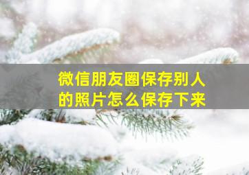 微信朋友圈保存别人的照片怎么保存下来