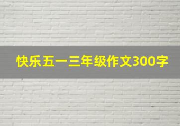 快乐五一三年级作文300字