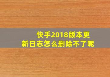 快手2018版本更新日志怎么删除不了呢