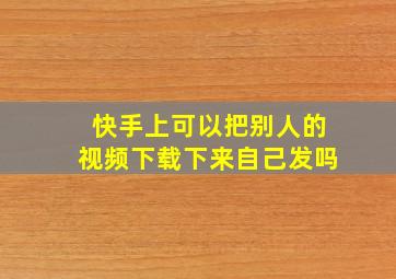 快手上可以把别人的视频下载下来自己发吗