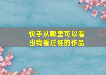 快手从哪里可以看出我看过谁的作品