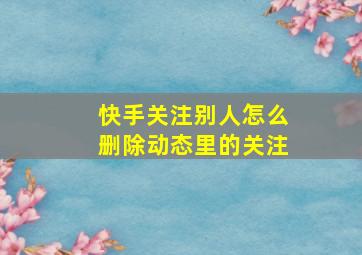 快手关注别人怎么删除动态里的关注