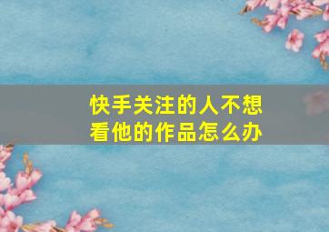 快手关注的人不想看他的作品怎么办