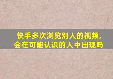 快手多次浏览别人的视频,会在可能认识的人中出现吗