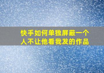 快手如何单独屏蔽一个人不让他看我发的作品