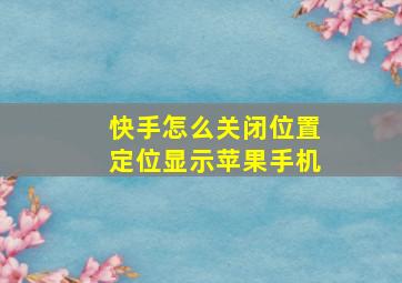 快手怎么关闭位置定位显示苹果手机