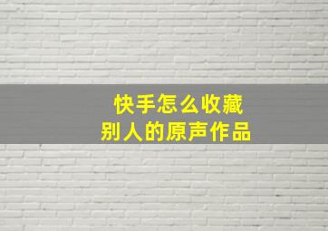 快手怎么收藏别人的原声作品