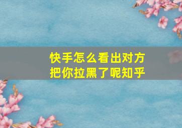 快手怎么看出对方把你拉黑了呢知乎