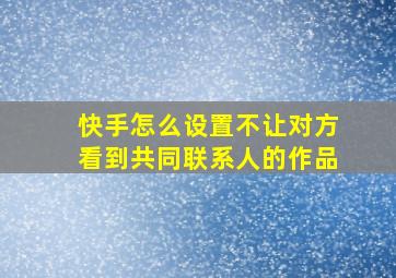 快手怎么设置不让对方看到共同联系人的作品