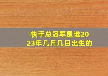 快手总冠军是谁2023年几月几日出生的