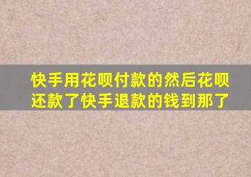 快手用花呗付款的然后花呗还款了快手退款的钱到那了