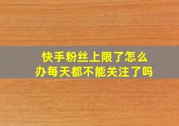 快手粉丝上限了怎么办每天都不能关注了吗