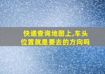 快递查询地图上,车头位置就是要去的方向吗