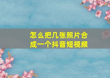 怎么把几张照片合成一个抖音短视频