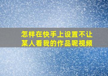 怎样在快手上设置不让某人看我的作品呢视频